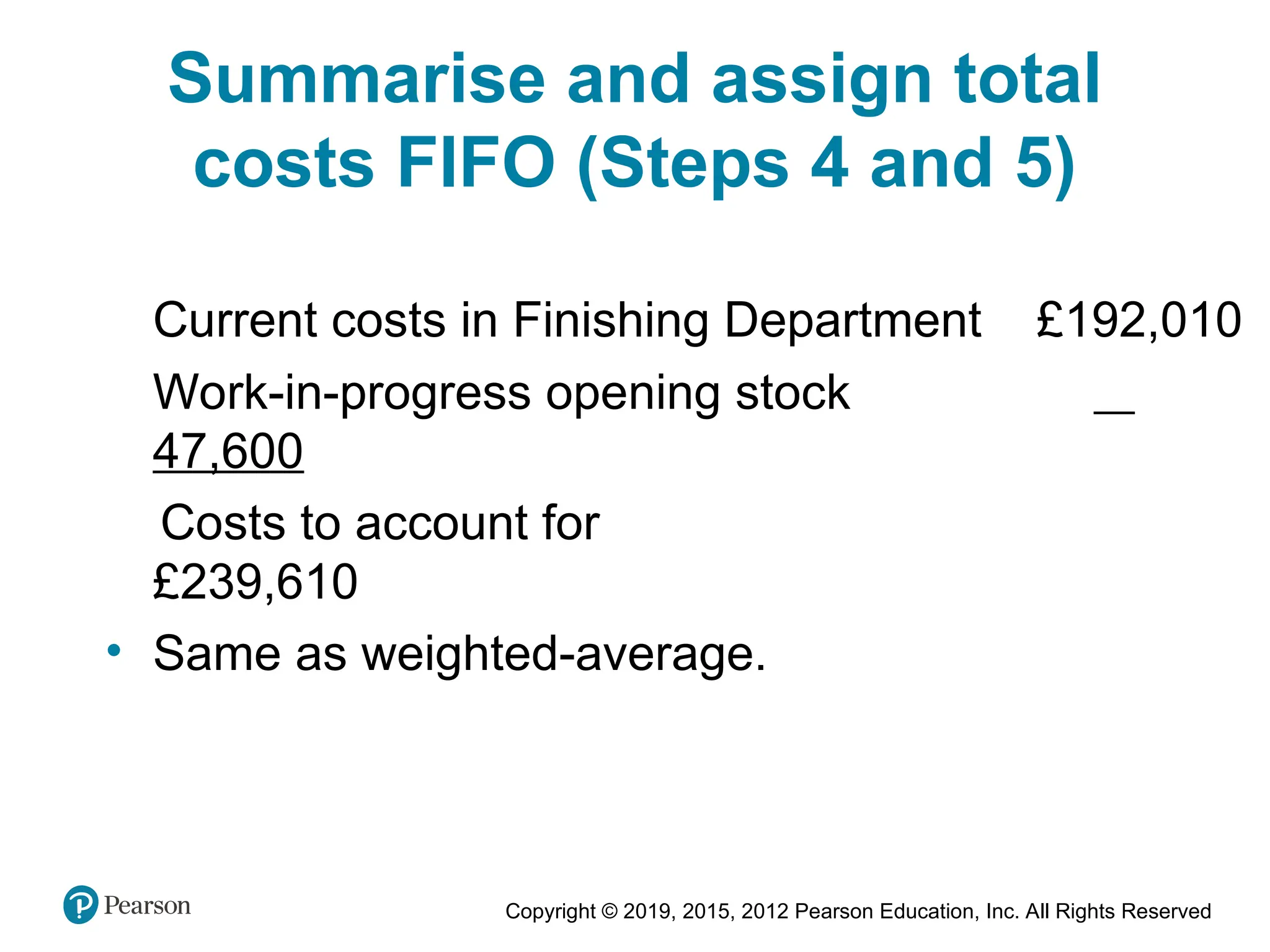 Copyright © 2019, 2015, 2012 Pearson Education, Inc. All Rights Reserved
Summarise and assign total
costs FIFO (Steps 4 and 5)
Current costs in Finishing Department £192,010
Work-in-progress opening stock
47,600
Costs to account for
£239,610
• Same as weighted-average.
 