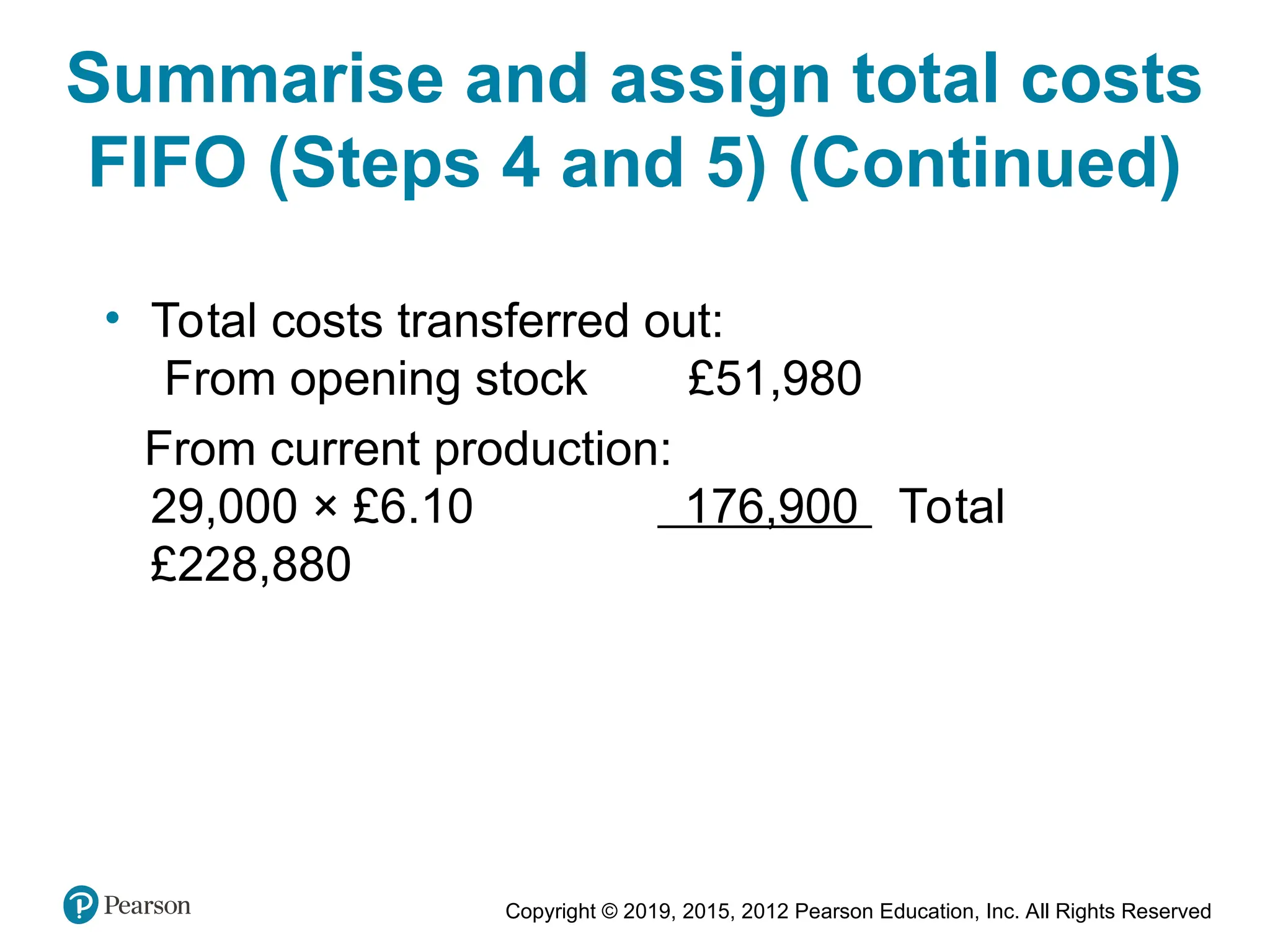 Copyright © 2019, 2015, 2012 Pearson Education, Inc. All Rights Reserved
• Total costs transferred out:
From opening stock £51,980
From current production:
29,000 × £6.10 176,900 Total
£228,880
Summarise and assign total costs
FIFO (Steps 4 and 5) (Continued)
 