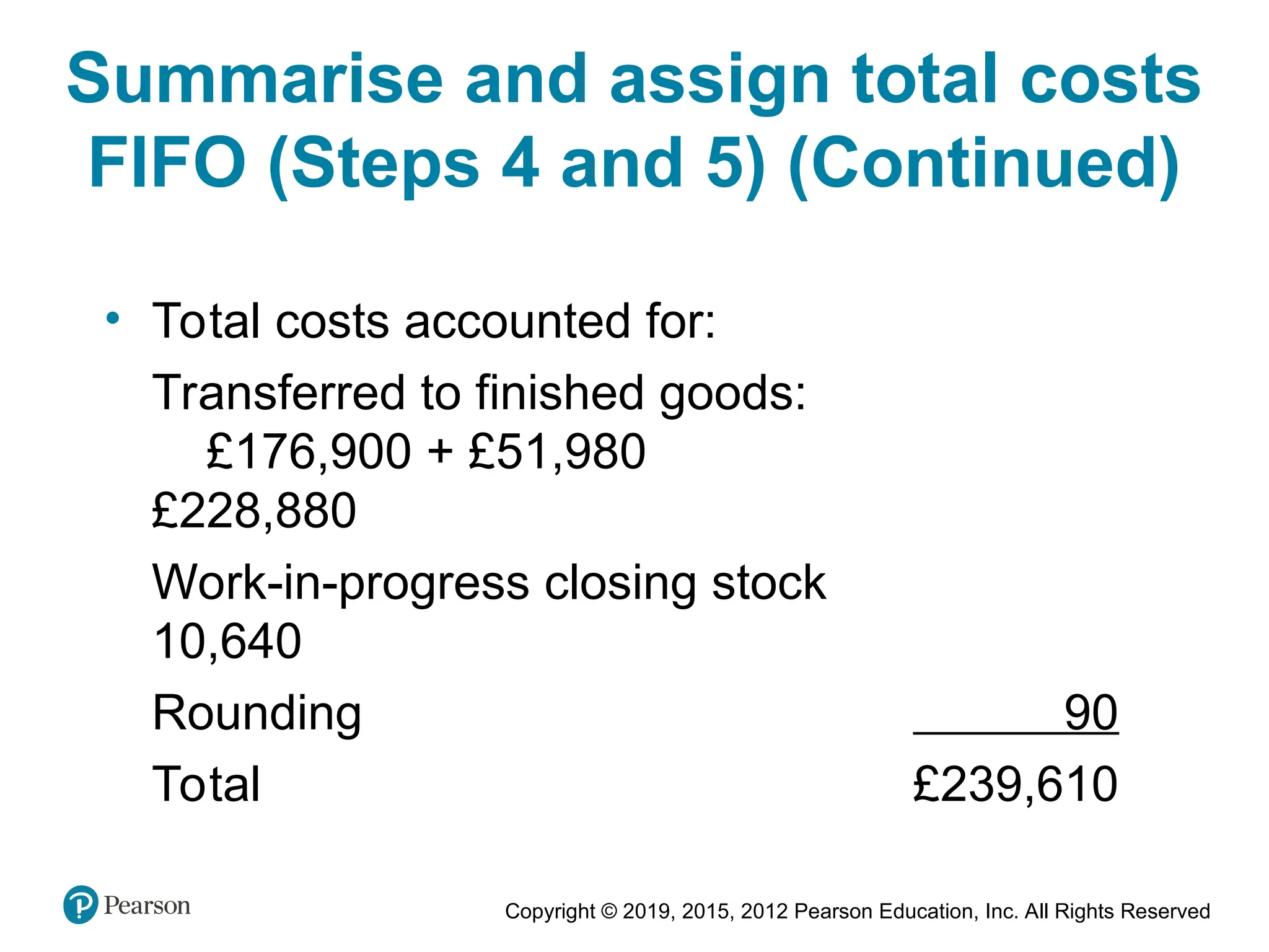 Copyright © 2019, 2015, 2012 Pearson Education, Inc. All Rights Reserved
• Total costs accounted for:
Transferred to finished goods:
£176,900 + £51,980
£228,880
Work-in-progress closing stock
10,640
Rounding 90
Total £239,610
Summarise and assign total costs
FIFO (Steps 4 and 5) (Continued)
 