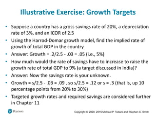 Copyright © 2020, 2015 Michael P. Todaro and Stephen C. Smith
Illustrative Exercise: Growth Targets
• Suppose a country has a gross savings rate of 20%, a depreciation
rate of 3%, and an lCOR of 2.5
• Using the Harrod-Domar growth model, find the implied rate of
growth of total GDP in the country
• Answer: Growth = .2/2.5 - .03 = .05 (i.e., 5%)
• How much would the rate of savings have to increase to raise the
growth rate of total GDP to 9% (a target discussed in India)?
• Answer: Now the savings rate is your unknown.
• Growth = s/2.5 - .03 = .09 , so s/2.5 = .12 or s = .3 (that is, up 10
percentage points from 20% to 30%)
• Targeted growth rates and required savings are considered further
in Chapter 11
 
