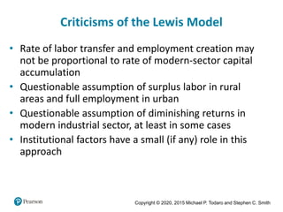 Copyright © 2020, 2015 Michael P. Todaro and Stephen C. Smith
Criticisms of the Lewis Model
• Rate of labor transfer and employment creation may
not be proportional to rate of modern-sector capital
accumulation
• Questionable assumption of surplus labor in rural
areas and full employment in urban
• Questionable assumption of diminishing returns in
modern industrial sector, at least in some cases
• Institutional factors have a small (if any) role in this
approach
 