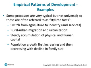 Copyright © 2020, 2015 Michael P. Todaro and Stephen C. Smith
Empirical Patterns of Development -
Examples
• Some processes are very typical but not universal; so
these are often referred to as “stylized facts”:
‒ Switch from agriculture to industry (and services)
‒ Rural-urban migration and urbanization
‒ Steady accumulation of physical and human
capital
‒ Population growth first increasing and then
decreasing with decline in family size
 