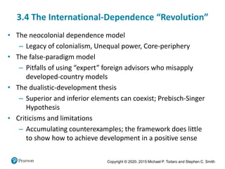 Copyright © 2020, 2015 Michael P. Todaro and Stephen C. Smith
3.4 The International-Dependence “Revolution”
• The neocolonial dependence model
– Legacy of colonialism, Unequal power, Core-periphery
• The false-paradigm model
– Pitfalls of using “expert” foreign advisors who misapply
developed-country models
• The dualistic-development thesis
– Superior and inferior elements can coexist; Prebisch-Singer
Hypothesis
• Criticisms and limitations
– Accumulating counterexamples; the framework does little
to show how to achieve development in a positive sense
 