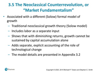 Copyright © 2020, 2015 Michael P. Todaro and Stephen C. Smith
3.5 The Neoclassical Counterrevolution, or
“Market Fundamentalism”
• Associated with a different (Solow) formal model of
growth
‒ Traditional neoclassical growth theory (Solow model)
‒ Includes labor as a separate input
‒ Shows that with diminishing returns, growth cannot be
sustained by capital accumulation alone
‒ Adds separate, explicit accounting of the role of
technological change
‒ The model details are presented in Appendix 3.2
 