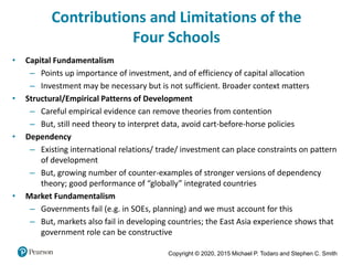 Copyright © 2020, 2015 Michael P. Todaro and Stephen C. Smith
Contributions and Limitations of the
Four Schools
• Capital Fundamentalism
– Points up importance of investment, and of efficiency of capital allocation
– Investment may be necessary but is not sufficient. Broader context matters
• Structural/Empirical Patterns of Development
– Careful empirical evidence can remove theories from contention
– But, still need theory to interpret data, avoid cart-before-horse policies
• Dependency
– Existing international relations/ trade/ investment can place constraints on pattern
of development
– But, growing number of counter-examples of stronger versions of dependency
theory; good performance of “globally” integrated countries
• Market Fundamentalism
– Governments fail (e.g. in SOEs, planning) and we must account for this
– But, markets also fail in developing countries; the East Asia experience shows that
government role can be constructive
 