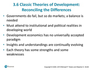 Copyright © 2020, 2015 Michael P. Todaro and Stephen C. Smith
3.6 Classic Theories of Development:
Reconciling the Differences
• Governments do fail, but so do markets; a balance is
needed
• Must attend to institutional and political realities in
developing world
• Development economics has no universally accepted
paradigm
• Insights and understandings are continually evolving
• Each theory has some strengths and some
weaknesses
 