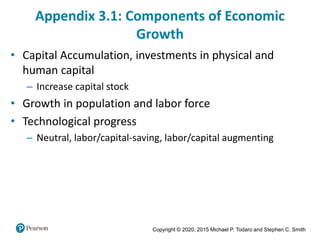 Copyright © 2020, 2015 Michael P. Todaro and Stephen C. Smith
Appendix 3.1: Components of Economic
Growth
• Capital Accumulation, investments in physical and
human capital
– Increase capital stock
• Growth in population and labor force
• Technological progress
– Neutral, labor/capital-saving, labor/capital augmenting
 