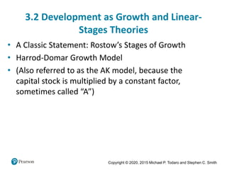 Copyright © 2020, 2015 Michael P. Todaro and Stephen C. Smith
3.2 Development as Growth and Linear-
Stages Theories
• A Classic Statement: Rostow’s Stages of Growth
• Harrod-Domar Growth Model
• (Also referred to as the AK model, because the
capital stock is multiplied by a constant factor,
sometimes called “A”)
 