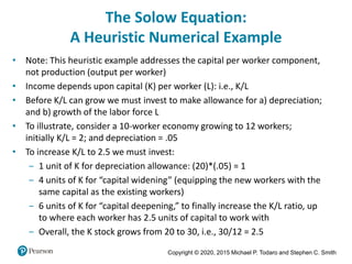Copyright © 2020, 2015 Michael P. Todaro and Stephen C. Smith
The Solow Equation:
A Heuristic Numerical Example
• Note: This heuristic example addresses the capital per worker component,
not production (output per worker)
• Income depends upon capital (K) per worker (L): i.e., K/L
• Before K/L can grow we must invest to make allowance for a) depreciation;
and b) growth of the labor force L
• To illustrate, consider a 10-worker economy growing to 12 workers;
initially K/L = 2; and depreciation = .05
• To increase K/L to 2.5 we must invest:
‒ 1 unit of K for depreciation allowance: (20)*(.05) = 1
‒ 4 units of K for “capital widening” (equipping the new workers with the
same capital as the existing workers)
‒ 6 units of K for “capital deepening,” to finally increase the K/L ratio, up
to where each worker has 2.5 units of capital to work with
‒ Overall, the K stock grows from 20 to 30, i.e., 30/12 = 2.5
 