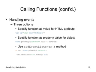 JavaScript, Sixth Edition 10
Calling Functions (cont'd.)
• Handling events
– Three options
• Specify function as value for HTML attribute
<input type="submit" onclick="showMessage()" />
• Specify function as property value for object
document.getElementById("submitButton").onclick =↵ showMessage;
• Use addEventListener() method
var submit = document.getElementById("submitButton");
submit.addEventListener("click", showMessage, false);
 
