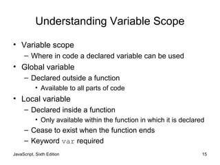 JavaScript, Sixth Edition 15
Understanding Variable Scope
• Variable scope
– Where in code a declared variable can be used
• Global variable
– Declared outside a function
• Available to all parts of code
• Local variable
– Declared inside a function
• Only available within the function in which it is declared
– Cease to exist when the function ends
– Keyword var required
 