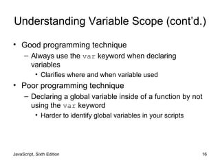 JavaScript, Sixth Edition 16
Understanding Variable Scope (cont’d.)
• Good programming technique
– Always use the var keyword when declaring
variables
• Clarifies where and when variable used
• Poor programming technique
– Declaring a global variable inside of a function by not
using the var keyword
• Harder to identify global variables in your scripts
 