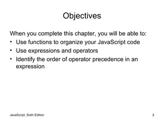 JavaScript, Sixth Edition 2
Objectives
When you complete this chapter, you will be able to:
• Use functions to organize your JavaScript code
• Use expressions and operators
• Identify the order of operator precedence in an
expression
 