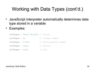 JavaScript, Sixth Edition 24
Working with Data Types (cont’d.)
• JavaScript interpreter automatically determines data
type stored in a variable
• Examples:
diffTypes = "Hello World"; // String
diffTypes = 8; // Integer number
diffTypes = 5.367; // Floating-point number
diffTypes = true; // Boolean
diffTypes = null; // Null
 