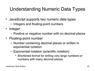 Understanding Numeric Data Types
• JavaScript supports two numeric data types
– Integers and floating-point numbers
• Integer
– Positive or negative number with no decimal places
• Floating-point number
– Number containing decimal places or written in
exponential notation
– Exponential notation (scientific notation)
• Shortened format for writing very large numbers or
numbers with many decimal places
JavaScript, Sixth Edition 25
 