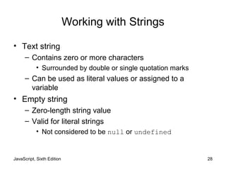JavaScript, Sixth Edition 28
Working with Strings
• Text string
– Contains zero or more characters
• Surrounded by double or single quotation marks
– Can be used as literal values or assigned to a
variable
• Empty string
– Zero-length string value
– Valid for literal strings
• Not considered to be null or undefined
 