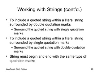 Working with Strings (cont’d.)
• To include a quoted string within a literal string
surrounded by double quotation marks
– Surround the quoted string with single quotation
marks
• To include a quoted string within a literal string
surrounded by single quotation marks
– Surround the quoted string with double quotation
marks
• String must begin and end with the same type of
quotation marks
JavaScript, Sixth Edition 29
 