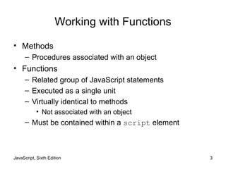 JavaScript, Sixth Edition 3
Working with Functions
• Methods
– Procedures associated with an object
• Functions
– Related group of JavaScript statements
– Executed as a single unit
– Virtually identical to methods
• Not associated with an object
– Must be contained within a script element
 