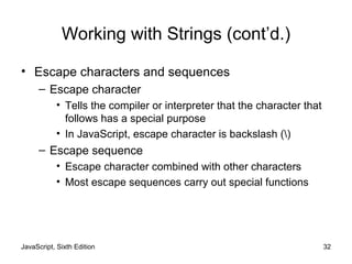Working with Strings (cont’d.)
• Escape characters and sequences
– Escape character
• Tells the compiler or interpreter that the character that
follows has a special purpose
• In JavaScript, escape character is backslash ()
– Escape sequence
• Escape character combined with other characters
• Most escape sequences carry out special functions
JavaScript, Sixth Edition 32
 