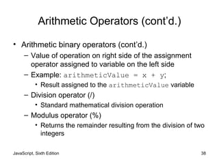 JavaScript, Sixth Edition 38
Arithmetic Operators (cont’d.)
• Arithmetic binary operators (cont’d.)
– Value of operation on right side of the assignment
operator assigned to variable on the left side
– Example: arithmeticValue = x + y;
• Result assigned to the arithmeticValue variable
– Division operator (/)
• Standard mathematical division operation
– Modulus operator (%)
• Returns the remainder resulting from the division of two
integers
 