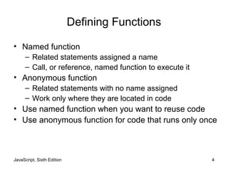JavaScript, Sixth Edition 4
Defining Functions
• Named function
– Related statements assigned a name
– Call, or reference, named function to execute it
• Anonymous function
– Related statements with no name assigned
– Work only where they are located in code
• Use named function when you want to reuse code
• Use anonymous function for code that runs only once
 