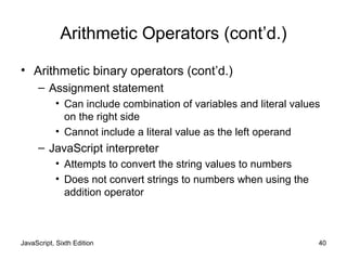 JavaScript, Sixth Edition 40
Arithmetic Operators (cont’d.)
• Arithmetic binary operators (cont’d.)
– Assignment statement
• Can include combination of variables and literal values
on the right side
• Cannot include a literal value as the left operand
– JavaScript interpreter
• Attempts to convert the string values to numbers
• Does not convert strings to numbers when using the
addition operator
 