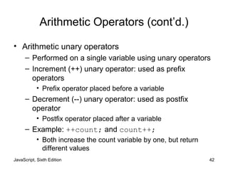 JavaScript, Sixth Edition 42
Arithmetic Operators (cont’d.)
• Arithmetic unary operators
– Performed on a single variable using unary operators
– Increment (++) unary operator: used as prefix
operators
• Prefix operator placed before a variable
– Decrement (--) unary operator: used as postfix
operator
• Postfix operator placed after a variable
– Example: ++count; and count++;
• Both increase the count variable by one, but return
different values
 