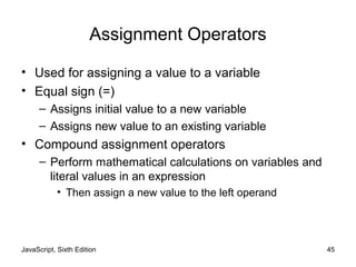 JavaScript, Sixth Edition 45
Assignment Operators
• Used for assigning a value to a variable
• Equal sign (=)
– Assigns initial value to a new variable
– Assigns new value to an existing variable
• Compound assignment operators
– Perform mathematical calculations on variables and
literal values in an expression
• Then assign a new value to the left operand
 