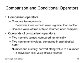 JavaScript, Sixth Edition 49
Comparison and Conditional Operators
• Comparison operators
– Compare two operands
• Determine if one numeric value is greater than another
– Boolean value of true or false returned after compare
• Operands of comparison operators
– Two numeric values: compared numerically
– Two nonnumeric values: compared in alphabetical
order
– Number and a string: convert string value to a number
• If conversion fails: value of false returned
 