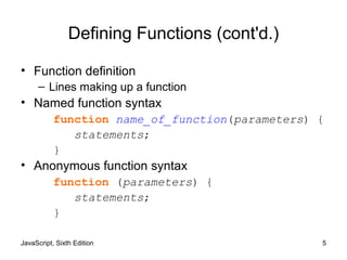 JavaScript, Sixth Edition 5
Defining Functions (cont'd.)
• Function definition
– Lines making up a function
• Named function syntax
function name_of_function(parameters) {
statements;
}
• Anonymous function syntax
function (parameters) {
statements;
}
 