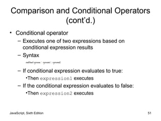 JavaScript, Sixth Edition 51
Comparison and Conditional Operators
(cont’d.)
• Conditional operator
– Executes one of two expressions based on
conditional expression results
– Syntax
conditional expression ? expression1 : expression2;
– If conditional expression evaluates to true:
•Then expression1 executes
– If the conditional expression evaluates to false:
•Then expression2 executes
 