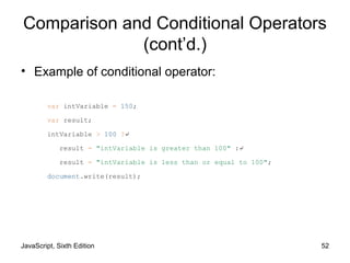 JavaScript, Sixth Edition 52
Comparison and Conditional Operators
(cont’d.)
• Example of conditional operator:
var intVariable = 150;
var result;
intVariable > 100 ?↵
result = "intVariable is greater than 100" :↵
result = "intVariable is less than or equal to 100";
document.write(result);
 