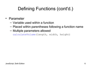 JavaScript, Sixth Edition 6
Defining Functions (cont'd.)
• Parameter
– Variable used within a function
– Placed within parentheses following a function name
– Multiple parameters allowed
calculateVolume(length, width, height)
 