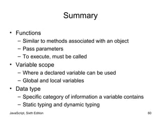 JavaScript, Sixth Edition 60
Summary
• Functions
– Similar to methods associated with an object
– Pass parameters
– To execute, must be called
• Variable scope
– Where a declared variable can be used
– Global and local variables
• Data type
– Specific category of information a variable contains
– Static typing and dynamic typing
 