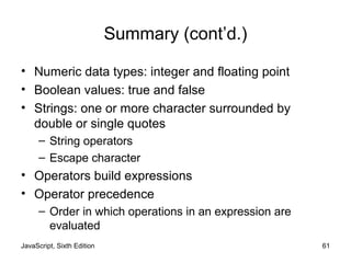 JavaScript, Sixth Edition 61
Summary (cont’d.)
• Numeric data types: integer and floating point
• Boolean values: true and false
• Strings: one or more character surrounded by
double or single quotes
– String operators
– Escape character
• Operators build expressions
• Operator precedence
– Order in which operations in an expression are
evaluated
 