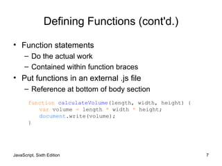 JavaScript, Sixth Edition 7
Defining Functions (cont'd.)
• Function statements
– Do the actual work
– Contained within function braces
• Put functions in an external .js file
– Reference at bottom of body section
function calculateVolume(length, width, height) {
var volume = length * width * height;
document.write(volume);
}
 