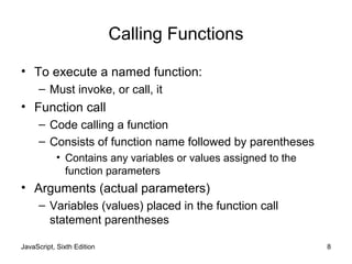 Calling Functions
• To execute a named function:
– Must invoke, or call, it
• Function call
– Code calling a function
– Consists of function name followed by parentheses
• Contains any variables or values assigned to the
function parameters
• Arguments (actual parameters)
– Variables (values) placed in the function call
statement parentheses
JavaScript, Sixth Edition 8
 