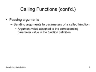 JavaScript, Sixth Edition 9
Calling Functions (cont'd.)
• Passing arguments
– Sending arguments to parameters of a called function
• Argument value assigned to the corresponding
parameter value in the function definition
 