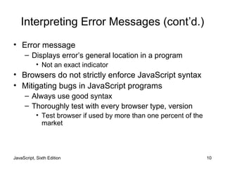 JavaScript, Sixth Edition 10
Interpreting Error Messages (cont’d.)
• Error message
– Displays error’s general location in a program
• Not an exact indicator
• Browsers do not strictly enforce JavaScript syntax
• Mitigating bugs in JavaScript programs
– Always use good syntax
– Thoroughly test with every browser type, version
• Test browser if used by more than one percent of the
market
 