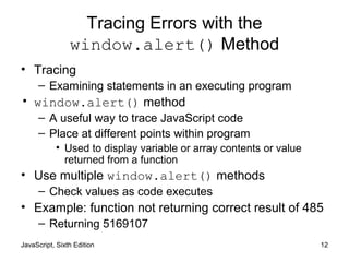 JavaScript, Sixth Edition 12
Tracing Errors with the
window.alert() Method
• Tracing
– Examining statements in an executing program
• window.alert() method
– A useful way to trace JavaScript code
– Place at different points within program
• Used to display variable or array contents or value
returned from a function
• Use multiple window.alert() methods
– Check values as code executes
• Example: function not returning correct result of 485
– Returning 5169107
 