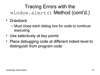 JavaScript, Sixth Edition 14
Tracing Errors with the
window.alert() Method (cont’d.)
• Drawback
– Must close each dialog box for code to continue
executing
• Use selectively at key points
• Place debugging code at different indent level to
distinguish from program code
 