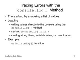JavaScript, Sixth Edition 15
Tracing Errors with the
console.log() Method
• Trace a bug by analyzing a list of values
• Logging
– writing values directly to the console using the
console.log() method
– syntax: console.log(value);
– can log string literal, variable value, or combination
• Example
– calculatePay() function
 