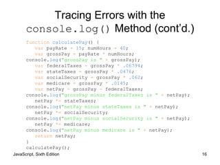 JavaScript, Sixth Edition 16
Tracing Errors with the
console.log() Method (cont’d.)
function calculatePay() {
var payRate = 15; numHours = 40;
var grossPay = payRate * numHours;
console.log("grossPay is " + grossPay);
var federalTaxes = grossPay * .06794;
var stateTaxes = grossPay * .0476;
var socialSecurity = grossPay * .062;
var medicare = grossPay * .0145;
var netPay = grossPay - federalTaxes;
console.log("grossPay minus federalTaxes is " + netPay);
netPay *= stateTaxes;
console.log("netPay minus stateTaxes is " + netPay);
netPay *= socialSecurity;
console.log("netPay minus socialSecurity is " + netPay);
netPay *= medicare;
console.log("netPay minus medicare is " + netPay);
return netPay;
}
calculatePay();
 