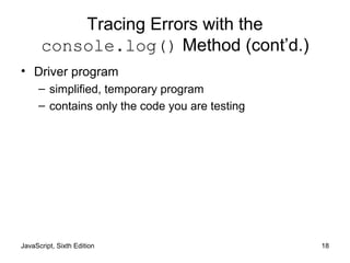 JavaScript, Sixth Edition 18
Tracing Errors with the
console.log() Method (cont’d.)
• Driver program
– simplified, temporary program
– contains only the code you are testing
 