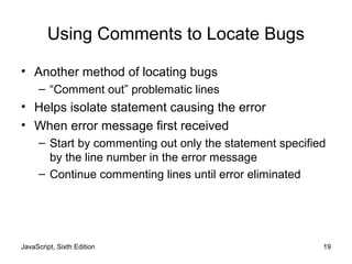 JavaScript, Sixth Edition 19
Using Comments to Locate Bugs
• Another method of locating bugs
– “Comment out” problematic lines
• Helps isolate statement causing the error
• When error message first received
– Start by commenting out only the statement specified
by the line number in the error message
– Continue commenting lines until error eliminated
 