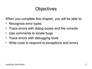 JavaScript, Sixth Edition 2
Objectives
When you complete this chapter, you will be able to:
• Recognize error types
• Trace errors with dialog boxes and the console
• Use comments to locate bugs
• Trace errors with debugging tools
• Write code to respond to exceptions and errors
 