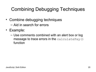 JavaScript, Sixth Edition 20
Combining Debugging Techniques
• Combine debugging techniques
– Aid in search for errors
• Example:
– Use comments combined with an alert box or log
message to trace errors in the calculatePay()
function
 