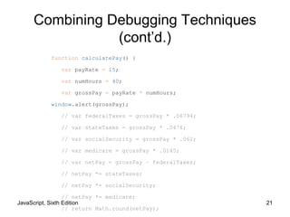 JavaScript, Sixth Edition 21
function calculatePay() {
var payRate = 15;
var numHours = 40;
var grossPay = payRate * numHours;
window.alert(grossPay);
// var federalTaxes = grossPay * .06794;
// var stateTaxes = grossPay * .0476;
// var socialSecurity = grossPay * .062;
// var medicare = grossPay * .0145;
// var netPay = grossPay – federalTaxes;
// netPay *= stateTaxes;
// netPay *= socialSecurity;
// netPay *= medicare;
// return Math.round(netPay);
Combining Debugging Techniques
(cont’d.)
 