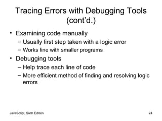 JavaScript, Sixth Edition 24
Tracing Errors with Debugging Tools
(cont’d.)
• Examining code manually
– Usually first step taken with a logic error
– Works fine with smaller programs
• Debugging tools
– Help trace each line of code
– More efficient method of finding and resolving logic
errors
 