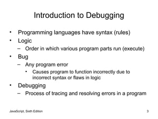 JavaScript, Sixth Edition 3
Introduction to Debugging
• Programming languages have syntax (rules)
• Logic
– Order in which various program parts run (execute)
• Bug
– Any program error
• Causes program to function incorrectly due to
incorrect syntax or flaws in logic
• Debugging
– Process of tracing and resolving errors in a program
 